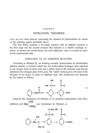 CHAPTER II
NITRATION THEORIES
THERE are two main theories concerning the nitration of hydrocarbons by means
of the nitrating agents described above.
The first theory assumes a two-stage reaction with an addition reaction as
the first stage and the second assumes that nitration is a double exchange re-
action. At present the second theory has more adherents, since it is based on more
recent experimental data.
NITRATION AS AN ADDITION REACTION
According to Michael [l], on nitrating aromatic hydrocarbons an intermediate
addition product is formed, which has one hydrocarbon hydrogen atom attached
to one oxygen atom of nitric acid, and a carbon atom of the aromatic ring directly
attached to the nitrogen atom of the acid. The “aldol” formed gives off water in the
presence of an excess of nitric or sulphuric acid. The mechanism was depicted
by the author as follows:
(1)
Likewise the mechanism of nitration of an aromatic hydrocarbon with nitro-
sulphuric acid was formulated by Michael as:
(2)
[53]
 