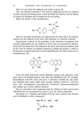 54 CHEMISTRY AND TECHNOLOGY OF EXPLOSIVES
Here it is not water but sulphuric acid which is given off.
This view Michael confirmed in 1935 when he emphasized [2] that in a molecule
of nitric acid the dominating factor, which facilitated the reaction, was the affinity
of oxygen for hydrogen and of nitrogen for the aryl group.
Hence the facility of the transformation:
(3)
However, Giersbach and Kessler [3] supposed that the initial step in the nitration
reaction was the addition of two nitric acid molecules to a benzene molecule,
Experimental evidence of the possibility of the formation of products from
aromatic hydrocarbons by the addition of nitric acid was provided by Meisen-
heimer [4]. He found that with anthracene the nitric acid molecule attached itself
to the 9 and 10 carbons (of aliphatic character), yielding the product I, which in
the presence of sodium hydroxide or acetic anhydride gave off water to form meso-
nitroanthracene (II) :
(4)
It has also been found that certain aldehydes, ketones and carboxylic acids
esters form well defined products with nitric acid (Reddelien [5]). For example,
bemzaldehyde with 60% nitric acid gives a colourless, unstable oil, and cinna-
mic aldehyde forms fairly stable white crystals, melting at 60-61°C, with 65%
nitric acid. Acetophenone, benzophenone, fluorenone, phenanthrenoquinone
and camphor give similar addition products.
They are converted to nitro compounds under the influence of nitric acid or acetic
anhydride and are decomposed by water to give the initial components.
According to T. Urbanski and Hofman [5a] the ionic oxonium salt structure
can be attributed to these compounds:
 