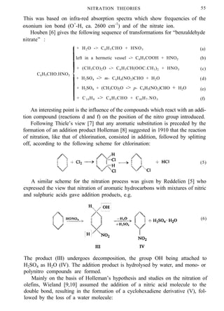 NITRATION THEORIES 55
This was based on infra-red absorption spectra which show frequencies of the
oxonium ion bond (O+
-H, ca. 2600 cm-1
) and of the nitrate ion.
Houben [6] gives the following sequence of transformations for “benzaldehyde
nitrate” :
+ H2O -> C6H5CHO + HNO3 (a)
left in a hermetic vessel -> C6H5COOH + HNO2 (b)
+ (CH3CO)2O -> C6H5CH(OOC.CH3)2 + HNO3 (c)
C6H5CHO.HNO3
+ H2SO4 -> m- C6H4(NO2)CHO + H2O (d)
+ H2SO4 + (CH3CO)2O -> p- C6H5(NO2)CHO + H2O (e)
+ C10H8 -> C6H5CHO + Cl0H7.NO3 (f)
An interesting point is the influence of the compounds which react with an addi-
tion compound (reactions d and f) on the position of the nitro group introduced.
Following Thiele’s view [7] that any aromatic substitution is preceded by the
formation of an addition product Holleman [8] suggested in 1910 that the reaction
of nitration, like that of chlorination, consisted in addition, followed by splitting
off, according to the following scheme for chlorination:
(5)
A similar scheme for the nitration process was given by Reddelien [5] who
expressed the view that nitration of aromatic hydrocarbons with mixtures of nitric
and sulphuric acids gave addition products, e.g.
(6)
The product (III) undergoes decomposition, the group OH being attached to
H2SO4 as H2O (IV). The addition product is hydrolysed by water, and mono- or
polynitro compounds are formed.
Mainly on the basis of Holleman’s hypothesis and studies on the nitration of
olefins, Wieland [9,10] assumed the addition of a nitric acid molecule to the
double bond, resulting in the formation of a cyclohexadiene derivative (V), fol-
lowed by the loss of a water molecule:
 