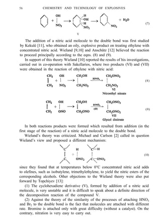 56 CHEMISTRY AND TECHNOLOGY OF EXPLOSIVES
(7)
V
The addition of a nitric acid molecule to the double bond was first studied
by Kekulé [11], who obtained an oily, explosive product on treating ethylene with
concentrated nitric acid. Wieland [9,10] and Anschütz [12] believed the reaction
to proceed principally according to the eqns. (8) and (9).
In support of this theory Wieland [10] reported the results of his investigations,
carried out in co-operation with Sakellarios, where two products (VI) and (VII)
were obtained in the reaction of ethylene with nitric acid:
(8)
(9)
In both reactions products were formed which resulted from addition (in the
first stage of the reaction) of a nitric acid molecule to the double bond.
Wieland’s theory was criticized. Michael and Carlson [2] called in question
Wieland’s view and proposed a different mechanism:
(10)
since they found that at temperatures below 0°C concentrated nitric acid adds
to olefines, such as isobutylene, trimethylethylene, to yield the nitric esters of the
corresponding alcohols. Other objections to the Wieland theory were also put
forward by Topchiyev [13]:
(1) The cyclohexadiene derivative (V), formed by addition of a nitric acid
molecule, is very unstable and it is difficult to speak about a definite direction of
the decomposition reaction of the compound V.
(2) Against the theory of the similarity of the processes of attaching HNO3
and Br2 to the double bond is the fact that molecules are attached with different
rate. Bromine is attached only with great difficulty (without a catalyst). On the
contrary, nitration is very easy to carry out.
 
