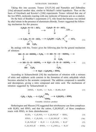 NITRATION THEORIES 57
Taking this into account, Tronov [14,15,16] and Nametkin and Zabrodina
[16a] advanced another idea, similar to Michael’s initial hypothesis. Thus on the
basis of Giersbach and Kessler’s [16b] experiments Tronov inferred that one of
the two HNO3 molecules reacting with one molecule of benzene acts as a catalyst.
On the basis of Boedtker’s experiments [17], who found that benzene was nitrated
by ethyl nitrate in the presence of aluminium chloride, Tronov suggested the follow-
ing mechanism for this process:
(11)
By analogy with this, Tronov gives the following plan for the general mechanism
of nitration:
(12)
According to Schaarschmidt [18] the mechanism of nitration with a mixture
of nitric and sulphuric acids consists in the formation of nitric anhydride which
becomes attached to the aromatic compound. The addition compound is unstable
and decomposes, giving a nitro compound and nitric acid. The mechanism of
nitration suggested by Schaarschmidt is:
2HNO3 + H2SO4 <-> N2O5 + H2SO4.H2O (13)
Unstable nitration product
Hetherington and Masson [19] suggested that nitrobenzene can form complexes
with H2SO4 and HNO3 and that the cation, C6H5NO2H+
, of these complexes
reacts with HNO3 to form dinitrobenzene:
H2SO4 + C6H5NO2 <-> C6H5NO2H+
+ HSO4
-
(14)
HNO3 + C6 H5 NO2 <-> C6 H5 NO2 H+
+ NO3
-
(14a)
C6 H5 NO2 H+
+ H2 O <-> C6 H5 NO2 + H3 O+
(15)
C6 H5 NO2 H+
+ HNO3 <-> C6 (NO2 )2 + H3 O+
(15a)
 