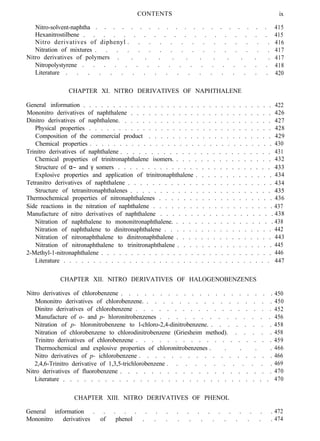 Nitro-solvent-naphtha . . . . . . . . . . . . . . . . . . . .
Hexanitrostilbene . . . . . . . . . . . . . . . . . . .
Nitro derivatives of diphenyl . . . . . . . . . . . . . .
Nitration of mixtures . . . . . . . . . . . . . . . . .
Nitro derivatives of polymers . . . . . . . . . . . .
Nitropolystyrene . . . . . . . . . . . . . . . . . .
Literature . . . . . . . . . . . . . . . . . . .
CONTENTS ix
415
415
416
417
417
418
420
CHAPTER XI. NITRO DERIVATIVES OF NAPHTHALENE
General information . . . . . . . . . . . . . . . . . . . . . . . . . . . . . . . . 422
Mononitro derivatives of naphthalene . . . . . . . . . . . . . . . . . . . . . . . . 426
Dinitro derivatives of naphthalene. . . . . . . . . . . . . . . . . . . . . . . . . . 427
Physical properties . . . . . . . . . . . . . . . . . . . . . . . . . . . . . . . 428
Composition of the commercial product . . . . . . . . . . . . . . . . . . . . . 429
Chemical properties . . . . . . . . . . . . . . . . . . . . . . . . . . . . . . . 430
Trinitro derivatives of naphthalene . . . . . . . . . . . . . . . . . . . . . . . . . 431
Chemical properties of trinitronaphthalene isomers. . . . . . . . . . . . . . . . . 432
Structure of α− and γ somers . . . . . . . . . . . . . . . . . . . . . . . . . . 433
Explosive properties and application of trinitronaphthalene . . . . . . . . . . . . . 434
Tetranitro derivatives of naphthalene . . . . . . . . . . . . . . . . . . . . . . . . 434
Structure of tetranitronaphthalenes . . . . . . . . . . . . . . . . . . . . . . . . 435
Thermochemical properties of nitronaphthalenes . . . . . . . . . . . . . . . . . . . 436
Side reactions in the nitration of naphthalene . . . . . . . . . . . . . . . . . . . . 437
Manufacture of nitro derivatives of naphthalene . . . . . . . . . . . . . . . . . . . 438
Nitration of naphthalene to mononitronaphthalene. . . . . . . . . . . . . . . . . 438
Nitration of naphthalene to dinitronaphthalene . . . . . . . . . . . . . . . . . . 442
Nitration of nitronaphthalene to dinitronaphthalene . . . . . . . . . . . . . . . . 443
Nitration of nitronaphthalene to trinitronaphthalene . . . . . . . . . . . . . . . . 445
2-Methyl-1-nitronaphthalene . . . . . . . . . . . . . . . . . . . . . . . . . . . . . 446
Literature . . . . . . . . . . . . . . . . . . . . . . . . . . . . . . . . . . . 447
CHAPTER XII. NITRO DERIVATIVES OF HALOGENOBENZENES
Nitro derivatives of chlorobenzene . . . . . . . . . . . . . . . . . . . .
Mononitro derivatives of chlorobenzene. . . . . . . . . . . . . . . . .
Dinitro derivatives of chlorobenzene . . . . . . . . . . . . . . . . . .
Manufacture of o- and p- hloronitrobenzenes . . . . . . . . . . . . . .
Nitration of p- hloronitrobenzene to l-chloro-2,4-dinitrobenzene. . . . . . . . .
Nitration of chlorobenzene to chlorodinitrobenzene (Griesheim method). . . . . .
Trinitro derivatives of chlorobenzene . . . . . . . . . . . . . . . . . .
Thermochemical and explosive properties of chloronitrobenzenes . . . . .
Nitro derivatives of p- ichlorobenzene . . . . . . . . . . . . . . . . .
2,4,6-Trinitro derivative of 1,3,5-trichlorobenzene . . . . . . . . . . . .
Nitro derivatives of fluorobenzene . . . . . . . . . . . . . . . . . . . .
Literature . . . . . . . . . . . . . . . . . . . . . . . . . . . . . .
CHAPTER XIII. NITRO DERIVATIVES OF PHENOL
General information . . . . . . . . . . . . . . . . . . 472
Mononitro derivatives of phenol . . . . . . . . . . . . 474
450
450
452
456
458
458
459
466
466
469
470
470
 