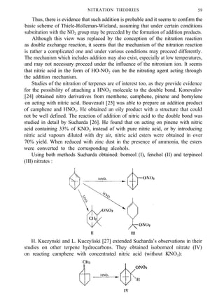 NITRATION THEORIES 59
Thus, there is evidence that such addition is probable and it seems to confirm the
basic scheme of Thiele-Holleman-Wieland, assuming that under certain conditions
substitution with the NO2 group may be preceded by the formation of addition products.
Although this view was replaced by the conception of the nitration reaction
as double exchange reaction, it seems that the mechanism of the nitration reaction
is rather a complicated one and under various conditions may proceed differently.
The mechanism which includes addition may also exist, especially at low temperatures,
and may not necessary proceed under the influence of the nitronium ion. It seems
that nitric acid in the form of HO-NO2 can be the nitrating agent acting through
the addition mechanism.
Studies of the nitration of terpenes are of interest too, as they provide evidence
for the possibility of attaching a HNO3 molecule to the double bond. Konovalov
[24] obtained nitro derivatives from menthene, camphene, pinene and bornylene
on acting with nitric acid. Bouveault [25] was able to prepare an addition product
of camphene and HNO3. He obtained an oily product with a structure that could
not be well defined. The reaction of addition of nitric acid to the double bond was
studied in detail by Sucharda [26]. He found that on acting on pinene with nitric
acid containing 33% of KNO3 instead of with pure nitric acid, or by introducing
nitric acid vapours diluted with dry air, nitric acid esters were obtained in over
70% yield. When reduced with zinc dust in the presence of ammonia, the esters
were converted to the corresponding alcohols.
Using both methods Sucharda obtained: borneol (I), fenchol (II) and terpineol
(III) nitrates :
H. Kuczynski and L. Kuczyliski [27] extended Sucharda’s observations in their
studies on other terpene hydrocarbons. They obtained isoborneol nitrate (IV)
on reacting camphene with concentrated nitric acid (without KNO3):
 