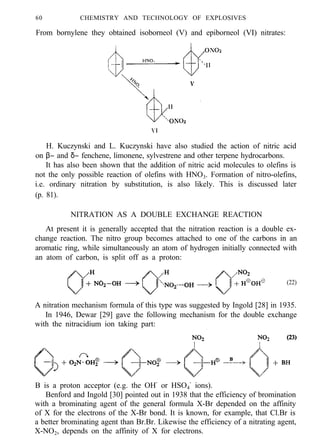 60 CHEMISTRY AND TECHNOLOGY OF EXPLOSIVES
From bornylene they obtained isoborneol (V) and epiborneol (VI) nitrates:
H. Kuczynski and L. Kuczynski have also studied the action of nitric acid
on β− and δ− fenchene, limonene, sylvestrene and other terpene hydrocarbons.
It has also been shown that the addition of nitric acid molecules to olefins is
not the only possible reaction of olefins with HNO3. Formation of nitro-olefins,
i.e. ordinary nitration by substitution, is also likely. This is discussed later
(p. 81).
NITRATION AS A DOUBLE EXCHANGE REACTION
At present it is generally accepted that the nitration reaction is a double ex-
change reaction. The nitro group becomes attached to one of the carbons in an
aromatic ring, while simultaneously an atom of hydrogen initially connected with
an atom of carbon, is split off as a proton:
(22)
A nitration mechanism formula of this type was suggested by Ingold [28] in 1935.
In 1946, Dewar [29] gave the following mechanism for the double exchange
with the nitracidium ion taking part:
B is a proton acceptor (e.g. the OH-
or HSO4
-
ions).
Benford and Ingold [30] pointed out in 1938 that the efficiency of bromination
with a brominating agent of the general formula X-Br depended on the affinity
of X for the electrons of the X-Br bond. It is known, for example, that Cl.Br is
a better brominating agent than Br.Br. Likewise the efficiency of a nitrating agent,
X-NO2, depends on the affinity of X for electrons.
 
