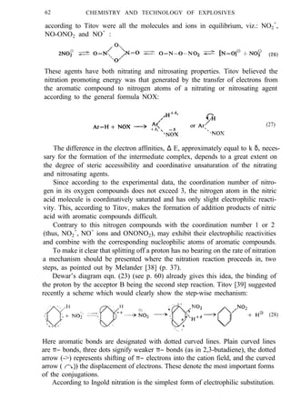 62 CHEMISTRY AND TECHNOLOGY OF EXPLOSIVES
according to Titov were all the molecules and ions in equilibrium, viz.: NO2
+
,
NO-ONO2 and NO+
:
(26)
These agents have both nitrating and nitrosating properties. Titov believed the
nitration promoting energy was that generated by the transfer of electrons from
the aromatic compound to nitrogen atoms of a nitrating or nitrosating agent
according to the general formula NOX:
(27)
The difference in the electron affinities, ∆ E, approximately equal to k δ, neces-
sary for the formation of the intermediate complex, depends to a great extent on
the degree of steric accessibility and coordinative unsaturation of the nitrating
and nitrosating agents.
Since according to the experimental data, the coordination number of nitro-
gen in its oxygen compounds does not exceed 3, the nitrogen atom in the nitric
acid molecule is coordinatively saturated and has only slight electrophilic reacti-
vity. This, according to Titov, makes the formation of addition products of nitric
acid with aromatic compounds difficult.
Contrary to this nitrogen compounds with the coordination number 1 or 2
(thus, NO2
+
, NO+
ions and ONONO2), may exhibit their electrophilic reactivities
and combine with the corresponding nucleophilic atoms of aromatic compounds.
To make it clear that splitting off a proton has no bearing on the rate of nitration
a mechanism should be presented where the nitration reaction proceeds in, two
steps, as pointed out by Melander [38] (p. 37).
Dewar’s diagram eqn. (23) (see p. 60) already gives this idea, the binding of
the proton by the acceptor B being the second step reaction. Titov [39] suggested
recently a scheme which would clearly show the step-wise mechanism:
(28)
Here aromatic bonds are designated with dotted curved lines. Plain curved lines
are π− bonds, three dots signify weaker π− bonds (as in 2,3-butadiene), the dotted
arrow (->) represents shifting of π− electrons into the cation field, and the curved
arrow ( ) the displacement of electrons. These denote the most important forms
of the conjugations.
According to Ingold nitration is the simplest form of electrophilic substitution.
 