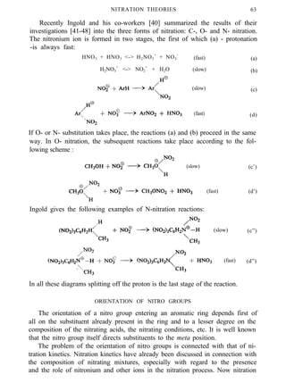 NITRATION THEORIES 63
Recently Ingold and his co-workers [40] summarized the results of their
investigations [41-48] into the three forms of nitration: C-, O- and N- nitration.
The nitronium ion is formed in two stages, the first of which (a) - protonation
-is always fast:
HNO3 + HNO3 <-> H2NO3
+
+ NO3
-
(fast) (a)
H2NO3
+
<-> NO2
+
+ H2O (slow) (b)
(slow) (c)
(fast) (d)
If O- or N- substitution takes place, the reactions (a) and (b) proceed in the same
way. In O- nitration, the subsequent reactions take place according to the fol-
lowing scheme :
(slow) (c’)
(fast) (d’)
Ingold gives the following examples of N-nitration reactions:
(slow) (c”)
(fast) (d”)
In all these diagrams splitting off the proton is the last stage of the reaction.
ORIENTATION OF NITRO GROUPS
The orientation of a nitro group entering an aromatic ring depends first of
all on the substituent already present in the ring and to a lesser degree on the
composition of the nitrating acids, the nitrating conditions, etc. It is well known
that the nitro group itself directs substituents to the meta position.
The problem of the orientation of nitro groups is connected with that of ni-
tration kinetics. Nitration kinetics have already been discussed in connection with
the composition of nitrating mixtures, especially with regard to the presence
and the role of nitronium and other ions in the nitration process. Now nitration
 