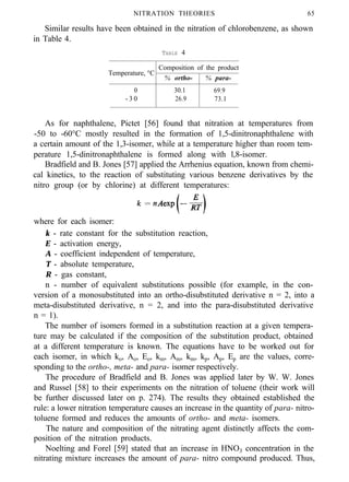 NITRATION THEORIES 65
Similar results have been obtained in the nitration of chlorobenzene, as shown
in Table 4.
TABLE 4
Temperature, °C
Composition of the product
% ortho- % para-
0 30.1 69.9
- 3 0 26.9 73.1
As for naphthalene, Pictet [56] found that nitration at temperatures from
-50 to -60°C mostly resulted in the formation of 1,5-dinitronaphthalene with
a certain amount of the 1,3-isomer, while at a temperature higher than room tem-
perature 1,5-dinitronaphthalene is formed along with l,8-isomer.
Bradfield and B. Jones [57] applied the Arrhenius equation, known from chemi-
cal kinetics, to the reaction of substituting various benzene derivatives by the
nitro group (or by chlorine) at different temperatures:
where for each isomer:
k - rate constant for the substitution reaction,
E - activation energy,
A - coefficient independent of temperature,
T - absolute temperature,
R - gas constant,
n - number of equivalent substitutions possible (for example, in the con-
version of a monosubstituted into an ortho-disubstituted derivative n = 2, into a
meta-disubstituted derivative, n = 2, and into the para-disubstituted derivative
n = 1).
The number of isomers formed in a substitution reaction at a given tempera-
ture may be calculated if the composition of the substitution product, obtained
at a different temperature is known. The equations have to be worked out for
each isomer, in which ko, Ao, Eo, km, Am, km, kp, Ap, Ep are the values, corre-
sponding to the ortho-, meta- and para- isomer respectively.
The procedure of Bradfield and B. Jones was applied later by W. W. Jones
and Russel [58] to their experiments on the nitration of toluene (their work will
be further discussed later on p. 274). The results they obtained established the
rule: a lower nitration temperature causes an increase in the quantity of para- nitro-
toluene formed and reduces the amounts of ortho- and meta- isomers.
The nature and composition of the nitrating agent distinctly affects the com-
position of the nitration products.
Noelting and Forel [59] stated that an increase in HNO3 concentration in the
nitrating mixture increases the amount of para- nitro compound produced. Thus,
 