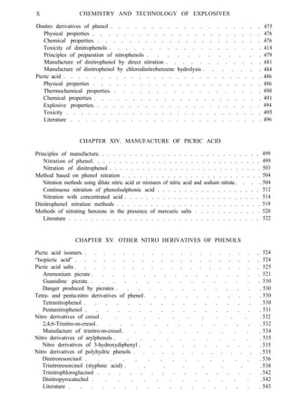 X CHEMISTRY AND TECHNOLOGY OF EXPLOSIVES
Dinitro derivatives of phenol . . . . . . . . . . . . . . . . . . .
Physical properties . . . . . . . . . . . . . . . . . . . . . .
Chemical properties. . . . . . . . . . . . . . . . . . . . . .
Toxicity of dinitrophenols . . . . . . . . . . . . . . . . . . .
Principles of preparation of nitrophenols . . . . . . . . . . . .
Manufacture of dinitrophenol by direct nitration . . . . . . . . . . . .
Manufacture of dinitrophenol by chlorodinitrobenzene hydrolysis . . . . . . .
Picric acid . . . . . . . . . . . . . . . . . . . . . . . . . . .
Physical properties . . . . . . . . . . . . . . . . . . . . . .
Thermochemical properties. . . . . . . . . . . . . . . . . . .
Chemical properties . . . . . . . . . . . . . . . . . . . . . .
Explosive properties. . . . . . . . . . . . . . . . . . . . . .
Toxicity . . . . . . . . . . . . . . . . . . . . . . . . . . .
Literature . . . . . . . . . . . . . . . . . . . . . . . . . .
475
476
476
418
479
481
484
486
486
490
491
494
495
496
CHAPTER XIV. MANUFACTURE OF PICRIC ACID
Principles of manufacture. . . . . . . . . . . . . . . . . . . . . . . . . . . . . .
Nitration of phenol. . . . . . . . . . . . . . . . . . . . . . . . . . . . . . .
Nitration of dinitrophenol . . . . . . . . . . . . . . . . . . . . . . . . . . . .
Method based on phenol nitration . . . . . . . . . . . . . . . . . . . . . . . . .
Nitration methods using dilute nitric acid or mixtures of nitric acid and sodium nitrate. . . .
Continuous nitration of phenolsulphonic acid . . . . . . . . . . . . . . . . . . .
Nitration with concentrated acid . . . . . . . . . . . . . . . . . . . . . . . . .
Dinitrophenol nitration methods . . . . . . . . . . . . . . . . . . . . . . . . . .
Methods of nitrating benzene in the presence of mercuric salts . . . . . . . . . . . .
Literature . . . . . . . . . . . . . . . . . . . . . . . . . . . . . . . . . . .
CHAPTER XV. OTHER NITRO DERIVATIVES OF PHENOLS
Picric acid isomers. . . . . . . . . . . . . . . . . . . .
“Isopicric acid” . . . . . . . . . . . . . . . . . . . .
Picric acid salts . . . . . . . . . . . . . . . . . . . .
Ammonium picrate . . . . . . . . . . . . . . . . .
Guanidine picrate. . . . . . . . . . . . . . . . .
Danger produced by picrates . . . . . . . . . . . . . .
Tetra- and penta-nitro derivatives of phenol. . . . . . . . . . . .
Tetranitrophenol . . . . . . . . . . . . . . . . .
Pentanitrophenol . . . . . . . . . . . . . . . . .
Nitro derivatives of cresol . . . . . . . . . . . .
2,4,6-Trinitro-m-cresol . . . . . . . . . . . . . . .
Manufacture of trinitro-m-cresol . . . . . . . . . . . .
Nitro derivatives of arylphenols . . . . . . . . . . . .
Nitro derivatives of 3-hydroxydiphenyl . . . . . . . . . . . .
Nitro derivatives of polyhydric phenols . . . . . . . . . . . . . .
Dinitroresorcinol . . . . . . . . . . . . . . .
Trinitroresorcinol (styphnic acid) . . . . . . . .
Trinitrophloroglucinol . . . . . . . . . . . . . . . .
Dinitropyrocatechol . . . . . . . . . . . . . .
Literature . . . . . . . . . . . . . . . . . .
499
499
503
504
504
512
514
519
520
522
524
524
525
521
530
530
530
530
531
532
532
534
535
535
535
536
538
542
542
543
 