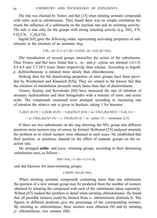 68 CHEMISTRY AND TECHNOLOGY OF EXPLOSIVES
The rule was checked by Tronov and Ber [15] when nitrating aromatic compounds
with nitric acid in nitrobenzene. They found there was no simple correlation be-
tween the influence of a substituent on the reaction rate and its orienting activity.
The rule is true only for the groups with strong orienting activity (e.g. NO2, CN,
CH2CN, C6H5CO).
Ingold [65] gave the following order, representing activating properties of sub-
stituents in the nitration of an aromatic ring:
CH3 >H>F,I>Cl,Br>COOC2 H5 >SO 3 H>NO2
The introduction of several groups intensifies the action of the substituents.
Thus Tronov and Ber have found that o-, m-, and p- xylene are nitrated 1.6-1.9,
4.5-4.9 and 5.7-10.5 times faster respectively than toluene. According to Ingold,
p- dichlorobenzene is nitrated more slowly than chlorobenzene.
Striking data for the deactivating properties of nitro groups have been provi-
ded by Westheimer and Kharasch [65a]. They are related to the known fact that
the nitration of nitrotoluene proceeds much faster than that of dinitrotoluene.
Tronov, Kamay and Kovalenko [66] have measured the rate of nitration of
aromatic hydrocarbons and their halogenides with a mixture of nitric and acetic
acids. The compounds examined were arranged according to increasing rate
of nitration the relative rate is given in brackets, taking 1 for benzene:
C6H5Cl (0.15) < C6H5Br (0.25) < C6H5CH2Cl (0.4) < m- CH3C6H4Cl(0.5) < C6H6 (1) <
< p- CH3C6H4Cl(1.15) < o- CH3H4Cl(1.2) < m- xylene (7) < mesitylene (2.5)
If there are two substituents on the ring directing the NO2 group into different
positions more isomers may of course, be formed. Holleman [55] analysed minutely
the problem as to which isomers were obtained in such cases. He established that
their position, or positions, depend on the effect of separate groups on the re-
action rate.
He arranged ortho- and para- orienting groups, according to their decreasing
substitution rates, as follows :
OH>NH2 >I>Br>CI>CH3
and did likewise for meta-orienting groups:
COOH>SO3H>NO2
When nitrating aromatic compounds containing more than one substituent,
the position of a new entrant group may be predicted from the number of isomers
obtained by nitrating the compound with each of the substituents taken separately.
Wibaut [67] studied this problem in detail when nitrating chlorotoluenes. He found
that all possible isomers could be formed from o- chlorotoluene (formula I). The
figures in different positions give the percentage of the corresponding isomers.
By nitrating m- chlorotoluene, three isomers were obtained (II) and by nitrating
p- chlorotoluene, two isomers (III):
i l . . . . m / - . - . - _ _ I - 1. -_. _I .“_,, ..“. ._ . ,. - . .
 