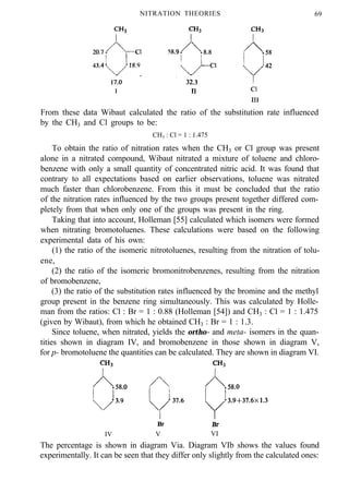 NITRATION THEORIES 69
From these data Wibaut calculated the ratio of the substitution rate influenced
by the CH3 and Cl groups to be:
CH3 : Cl = 1 : 1.475
To obtain the ratio of nitration rates when the CH3 or Cl group was present
alone in a nitrated compound, Wibaut nitrated a mixture of toluene and chloro-
benzene with only a small quantity of concentrated nitric acid. It was found that
contrary to all expectations based on earlier observations, toluene was nitrated
much faster than chlorobenzene. From this it must be concluded that the ratio
of the nitration rates influenced by the two groups present together differed com-
pletely from that when only one of the groups was present in the ring.
Taking that into account, Holleman [55] calculated which isomers were formed
when nitrating bromotoluenes. These calculations were based on the following
experimental data of his own:
(1) the ratio of the isomeric nitrotoluenes, resulting from the nitration of tolu-
ene,
(2) the ratio of the isomeric bromonitrobenzenes, resulting from the nitration
of bromobenzene,
(3) the ratio of the substitution rates influenced by the bromine and the methyl
group present in the benzene ring simultaneously. This was calculated by Holle-
man from the ratios: Cl : Br = 1 : 0.88 (Holleman [54]) and CH3 : Cl = 1 : 1.475
(given by Wibaut), from which he obtained CH3 : Br = 1 : 1.3.
Since toluene, when nitrated, yields the ortho- and meta- isomers in the quan-
tities shown in diagram IV, and bromobenzene in those shown in diagram V,
for p- bromotoluene the quantities can be calculated. They are shown in diagram VI.
IV V VI
The percentage is shown in diagram Via. Diagram VIb shows the values found
experimentally. It can be seen that they differ only slightly from the calculated ones:
 