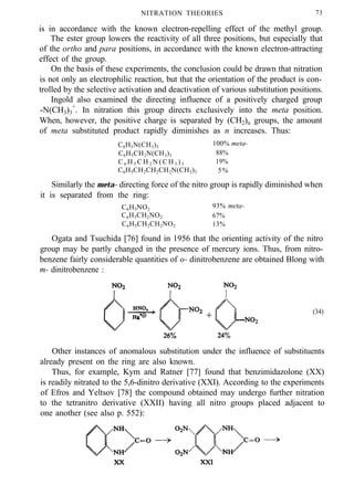 NITRATION THEORIES 73
is in accordance with the known electron-repelling effect of the methyl group.
The ester group lowers the reactivity of all three positions, but especially that
of the ortho and para positions, in accordance with the known electron-attracting
effect of the group.
On the basis of these experiments, the conclusion could be drawn that nitration
is not only an electrophilic reaction, but that the orientation of the product is con-
trolled by the selective activation and deactivation of various substitution positions.
Ingold also examined the directing influence of a positively charged group
-N(CH3)3
+
. In nitration this group directs exclusively into the meta position.
When, however, the positive charge is separated by (CH2)n groups, the amount
of meta substituted product rapidly diminishes as n increases. Thus:
C6H5N(CH3)3
100% meta-
C6H5CH2N(CH3)3 88%
C 6 H 5 C H 2 N ( C H 3 ) 3 19%
C6H5CH2CH2CH2N(CH3)3 5%
Similarly the meta- directing force of the nitro group is rapidly diminished when
it is separated from the ring:
C6H5NO2
93% meta-
C6H5CH2NO2 67%
C6H5CH2CH2NO2 13%
Ogata and Tsuchida [76] found in 1956 that the orienting activity of the nitro
group may be partly changed in the presence of mercury ions. Thus, from nitro-
benzene fairly considerable quantities of o- dinitrobenzene are obtained Blong with
m- dinitrobenzene :
(34)
Other instances of anomalous substitution under the influence of substituents
already present on the ring are also known.
Thus, for example, Kym and Ratner [77] found that benzimidazolone (XX)
is readily nitrated to the 5,6-dinitro derivative (XXI). According to the experiments
of Efros and Yeltsov [78] the compound obtained may undergo further nitration
to the tetranitro derivative (XXII) having all nitro groups placed adjacent to
one another (see also p. 552):
 