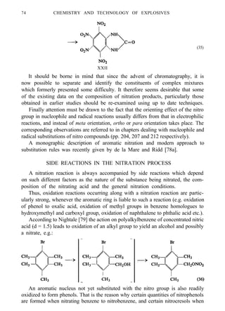 74 CHEMISTRY AND TECHNOLOGY OF EXPLOSIVES
(35)
XXII
It should be borne in mind that since the advent of chromatography, it is
now possible to separate and identify the constituents of complex mixtures
which formerly presented some difficulty. It therefore seems desirable that some
of the existing data on the composition of nitration products, particularly those
obtained in earlier studies should be re-examined using up to date techniques.
Finally attention must be drawn to the fact that the orienting effect of the nitro
group in nucleophile and radical reactions usually differs from that in electrophilic
reactions, and instead of meta orientation, ortho or para orientation takes place. The
corresponding observations are referred to in chapters dealing with nucleophile and
radical substitutions of nitro compounds (pp. 204, 207 and 212 respectively).
A monographic description of aromatic nitration and modern approach to
substitution rules was recently given by de la Mare and Ridd [78a].
SIDE REACTIONS IN THE NITRATION PROCESS
A nitration reaction is always accompanied by side reactions which depend
on such different factors as the nature of the substance being nitrated, the com-
position of the nitrating acid and the general nitration conditions.
Thus, oxidation reactions occurring along with a nitration reaction are partic-
ularly strong, whenever the aromatic ring is liable to such a reaction (e.g. oxidation
of phenol to oxalic acid, oxidation of methyl groups in benzene homologues to
hydroxymethyl and carboxyl group, oxidation of naphthalene to phthalic acid etc.).
According to Nightale [79] the action on polyalkylbenzene of concentrated nitric
acid (d = 1.5) leads to oxidation of an alkyl group to yield an alcohol and possibly
a nitrate, e.g.:
An aromatic nucleus not yet substituted with the nitro group is also readily
oxidized to form phenols. That is the reason why certain quantities of nitrophenols
are formed when nitrating benzene to nitrobenzene, and certain nitrocresols when
 