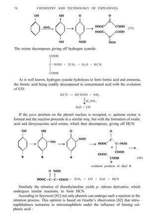 76 CHEMISTRY AND TECHNOLOGY OF EXPLOSIVES
(39)
The oxime decomposes giving off hydrogen cyanide:
COOH
C=NOH + 2CO2 + H2 O + HCN
COOH
As is well known, hydrogen cyanide hydrolyses to form formic acid and ammonia,
the formic acid being readily decomposed in concentrated acid with the evolution
of CO:
HCN -> HCOOH + NH3
H 2 SO 4
H2O + CO
If the para position on the phenol nucleus is occupied, o- quinone oxime is
formed and the reaction proceeds in a similar way, but with the formation of oxalic
acid and dioxysuccinic acid oxime, which then decomposes, giving off HCN:
(40)
oxidation products of alkyl R
-> 2CO2 + CO + H2O + HCN
Similarly the nitration of dimethylaniline yields p- nitroso derivative, which
undergoes similar reactions, to form HCN.
According to Seyewetz [81] not only phenols can undergo such a reaction in the
nitration process. This opinion is based on Graebe’s observation [82] that nitro-
naphthalenes isomerize to nitrosonaphthols under the influence of fuming sul-
phuric acid :
 