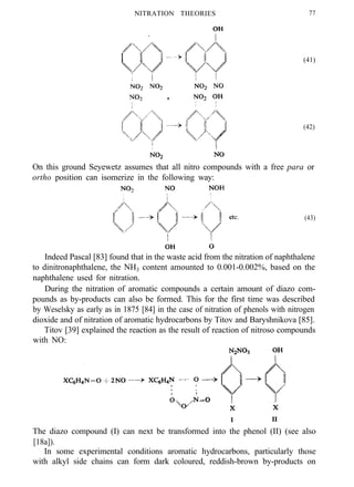 NITRATION THEORIES 77
(41)
(42)
On this ground Seyewetz assumes that all nitro compounds with a free para or
ortho position can isomerize in the following way:
(43)
Indeed Pascal [83] found that in the waste acid from the nitration of naphthalene
to dinitronaphthalene, the NH3 content amounted to 0.001-0.002%, based on the
naphthalene used for nitration.
During the nitration of aromatic compounds a certain amount of diazo com-
pounds as by-products can also be formed. This for the first time was described
by Weselsky as early as in 1875 [84] in the case of nitration of phenols with nitrogen
dioxide and of nitration of aromatic hydrocarbons by Titov and Baryshnikova [85].
Titov [39] explained the reaction as the result of reaction of nitroso compounds
with NO:
I II
The diazo compound (I) can next be transformed into the phenol (II) (see also
[18a]).
In some experimental conditions aromatic hydrocarbons, particularly those
with alkyl side chains can form dark coloured, reddish-brown by-products on
 