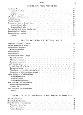 CONTENTS
CHAPTER XVI. PICRIC ACID ETHERS
xi
Trinitroanisole. . . . . . . . . . . . . .
Chemical properties . . . . . . . . . . . . .
Toxicity . . . . . . . . . . . . . . . . . .
Explosive properties . . . . . . . . . . . . .
Manufacture of trinitroanisole . . . . . . . . . . . .
Tetranitroanisole . . . . . . . . . . . . . . .
Trinitrophenetole . . . . . . . . . . . . .
Polynitro derivatives of diphenyl ether . . . . . . . . . . . .
Pentanitrodiphenyl ether . . . . . . . . . . . . .
Hexanitrodiphenyl ether . . . . . . . . . . . . . .
Nitro derivatives of various phenolic ethers . . . . . . . . . . . . .
Hexanitrodiphenyl sulphide . . . . . . . . . . . . . .
Hexanitrodiphenyl sulphone . . . . . . . . . . . . . .
Literature . . . . . . . . . . . . . . .
545
545
546
546
548
547
548
549
549
550
551
553
554
554
CHAPTER XVII. NITRO DERIVATIVES OF ANILINE
Mononitro derivatives of aniline
Dinitro derivatives of aniline
. . . . . . . . . . . . . . . . . . . . . . . . . . 556
Trinitroaniline (picramide)
. . . . . . . . . . . . . . . . . 557
558
Chemical properties
. . . . . . . . . . . . . . . . . . . . . . . . . . . .
Tetranitroaniline
. . . . . . . . . . . . . . . . . . . . . . . . . . . . . . . 559
. . . . . . . . . . . . . . . . . . . . . . . . . . . . . . . . . .
Pentanitroaniline.
560
. . . . . . . . . . . . . . . . . . . . . . . . . . . . . . . . .
Hexanitrodiphenylamine (Hexyl)
562
Physical properties
. . . . . . . . . . . . . . . . . . . . . . . . . . . 562
. . . . . . . . . . . . . . . . . . . . . . . . . . . . . . .
Chemical properties.
563
Explosive properties.
. . . . . . . . . . . . . . . . . . . . . . . . . . . . . . 563
Hexyl manufacture.
. . . . . . . . . . . . . . . . . . . . . . . . . . . . . . 564
. . . . . . . . . . . . . . . . . . . . . . . . . . . . . . . .
Nitro derivatives of carbazole.
565
Tetranitrocarbazole
. . . . . . . . . . . . . . . . . . . . . . . . . . . 566
. . . . . . . . . . . . . . . . . . . . . . . . . . . . . . .
Manufacture of 1,3.6.8-tetranitrocarbazole.
567
Preparation of 1,2,6,8-tetranitrocarbazole
. . . . . . . . . . . . . . . . . . . . 568
Amide derivatives of trinitroanilines
. . . . . . . . . . . . . . . . . . . . . 569
Hexanitrodiphenylurea.
. . . . . . . . . . . . . . . . . . . 569
Hexanitro-oxanilide
. . . . . . . . . . . . . . . . . . . . . . . . . . . . . 569
. . . . . . . . . . . . . . . . . . . . . . . . . . . . . . .
Hexanitrodiphenylguanidine
570
. . . . . . . . . . . . . . . . . . . . . . . . . . .
Nitro derivatives of aminophenols.
571
Trinitro-m-phenylenediamine
. . . . . . . . . . . . . . . . . . . . . . . . . 571
Picramic acid.
. . . . . . . . . . . . . . . . . . . . . . . . . . . 571
. . . . . . . . . . . . . . . . . . . . . . . . . . . . . . . . .
Nitro derivatives of phenothiazine.
571
Literature
572
. . . . . . . . . . . . . . . . . . . . . . . . . . . . . . . .
. . . . . . . . . . . . . . . . . . . . . . . . . . . . . . . . . . . .
572
CHAPTER XVIII. NITRO DERIVATIVES OF AZO- AND HYDRAZO-BENZENES
Hexanitroazobenzene . . . . . . . . . . . . . . . . . . . . . .
Hexanitrohydrazobenzene
574
. . . . . . . . . . . . . . . . . . . . . . . . . . . . . .
Nitro derivatives of azoxybenzene
575
. . . . . . . . . . . . . . . . . .
Mononitro derivatives.
575
. . . . . . . . . . . . . . . . . . . .
Dinitro derivatives
575
. . . . . . . . . . . . . . . . . . . . .
Trinitro derivatives
576
. . . . . . . . . . . . . . . . . . . . . . . . . . . . . . . . . 576
 