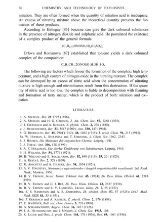 78 CHEMISTRY AND TECHNOLOGY OF EXPLOSIVES
nitration. They are often formed when the quantity of nitration acid is inadequate.
An excess of nitrating mixture above the theoretical quantity prevents the for-
mation of these products.
According to Battegay [86] benzene can give the dark coloured substances
in the presence of nitrogen dioxide and sulphuric acid. He postulated the existence
of a complex product of the general formula
(C6H6)x(ONOSO3H)y(H2SO4)z
Orlova and Romanova [87] established that toluene yields a dark coloured
complex of the composition:
C6H5CH3.2ONOSO3H.3H2SO4
The following are factors which favour the formation of the complex: high tem-
perature, and a high content of nitrogen oxide in the nitrating mixture. The complex
can be destroyed by an excess of nitric acid when the concentration of nitrating
mixture is high enough and nitrotoluenes result from this destruction. If the quan-
tity of nitric acid is too low, the complex is liable to decomposition with foaming
and formation of tarry matter, which is the product of both: nitration and oxi-
dation.
LITERATURE
1. A. MICHAEL, Ber. 29 1795 (1896).
2. A. MICHAEL and H. G. CARLSON, J. Am. Chem. Soc. 57, 1268 (1935).
3. J. GIERSBACH and A. KESSLER, Z. physik. Chem. 2, 276 (1888).
4. J. MEISENHEIMER, Ber. 33, 3547 (1900); Ann. 330, 147 (1904).
5. G. REDDELLEN, Ber. 45, 2904 (1912); 48, 1462 (1915); J. prakt. Chem. 91, 213 (1915).
5a. W. HOFMAN, L. STEFANIAK and T. URBANSKI, J. Chem. Soc 1962, 2343.
6. J. HOUBEN, Die Methoden der organischen Chemie, Leipzig, 1941.
7. J. THIELE, Ann. 306, 128 (1899).
8. A. F. HOLLEMAN, Die direkte Einfiihrung von Substituenten, Leipzig, 1910.
9. H. WIELAND, Ber. 54, 1776 (1921).
10. H. WIELAND and E. SAKELLARIOS, Ber. 52, 898 (1919); 53, 201 (1920).
11. A. KEKULÉ, Ber. 2, 329 (1869). .
12. R. ANSCHÜTZ and A. HILBERT, Ber. 54, 1854 (1921).
13. A. V. TOPCHIYEV, Nitrovaniye uglevodorodov i drugikh organicheskikh soyedinenii, Izd. Akad.
Nauk, Moskva, 1956.
14. B. V. TRONOV, Invest. Tomsk. Tekhnol. Inst. 45, (1924); Zh. Russ. Khim. Obshch. 61, 2388
(1929).
15. B. V. TRONOV and G. J. BER, Zh. Russ. Khim. Obshch. 62, 2337 (1930).
16. B. V. TRONOV and L. V. LADYGINA, Ukrain. Khim. Zh. 7, 55 (1932).
16a. S. S. NAMIETKIN and A. S. ZABRODINA, Zh. obshch. khim. 57, 87 (1925); Dokl. Akad.
Nauk SSSR 81, 55 (1951).
16b. J. GERSBACH and A. KESSLER, Z. physik. Chem. 2, 676 (1888).
17. E. BOEDTKER, Bull. soc. chim. France 3, 726 (1908).
18. A. SCHAARSCHMIDT, Angew. Chem. 36, 1457 (1926).
19. J. A. HETHERINGTON and I. MASSON, J. Chem. Soc. 1933, 105.
20. K. LAUER and ODA, J. prakt. Chem. 144, 176 (1936); Ber. 69, 1061 (1936).
 