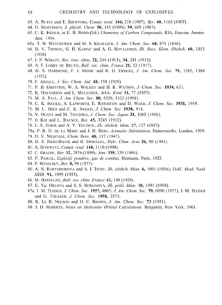 80 CHEMISTRY AND TECHNOLOGY OF EXPLOSIVES
63. A. PICTET and E. KHOTINSKI, Compt. rend. 144, 210 (1907); Ber. 40, 1163 (1907).
64. H. MARTINSEN, Z. physik. Chem. 50, 385 (1905); 59, 605 (1907).
65. C. K. INGOLD, in E. H. RODD (Ed.) Chemistry of Carbon Compounds, IIIA, Eisevier, Amster-
darn, 1954.
65a. T. H. WESTHEIMER and M. S. KHARASCH, J. Am. Chem. Soc. 68, 871 (1846).
66. B. V. TRONOV, G. H. KAMAY and A. G. KOVALENKO, Zh. Russ. Khim. Obshch. 60, 1013
(1928).
67. J. P. WIBAUT, Rec. trav. chim. 32, 244 (1913); 34, 241 (1915).
68. A. F. LOBRY DE BRUYN, Bull. soc. chim. France 21, 52 (1917).
69. G. S. HAMMOND, F. J. MODIC and R. H. HEDGES, J. Am. Chem. Soc. 75, 1385, 1388
(1953).
70. F. ARNALL, J. Soc. Chem. Ind. 48, 159 (1929).
71. P. H. GRIFFITHS, W. A. WALKEY and H. B. WATSON, J. Chem. Soc. 1934, 631.
72. K. HALVERSON and L. MELANDER, Arkiv. Kemi 11, 77 (1957).
73. M. A. PAUL, J. Am. Chem. Soc. 80, 5329, 5332 (1958).
74. C. K. INGOLD, A. LAPWORTH, E. ROTHSTEIN and D. WARD, J. Chem. Soc. 1931, 1959.
75. M. L. BIRD and C. K. INGOLD, J. Chem. Soc. 1938, 918.
76. Y. OGATA and M. TSUCHIDA, J. Chem. Soc. Japan 21, 1065 (1956).
77. 0. Km and L. RATNEX, Ber. 45, 3245 (1912).
78. L. S. EFROS and A. V. YELTSOV, Zh. obshch. khim. 27, 127 (1957).
78a. P. B. D. DE LA MARE and J. H. RIDD, Aromatic Substitution, Butterworths. London, 1959.
79. D. V. NIGHTALE, Chem. Revs. 40, 117 (1947).
80. H. E. FIERZ-DAVID and R. SPONAGEL, Helv. Chim. Acta 26, 98 (1943).
81. A. SEYEWETZ, Compt. rend. 148, 1110 (1909).
82. C. GRAEBE, Ber. 32, 2876 (1899); Ann. 335, 139 (1904).
83. P. PASCAL, Explosif, poudres, gaz de combat, Hermann, Paris, 1925.
84. P. WESELSKY, Ber. 8, 98 (1975).
85. A. N. BARYSHNIKOVA and A. I. TITOV, Zh. obshch. khim. 6, 1801 (1936); Dokl. Akad. Nauk
SSSR, 91, 1099 (1953),
86. M. BAXTEGAY, Bull. soc. chim. France 43, 109 (1928).
87. E. Yu. ORLOVA and S. S. ROMANOVA, Zh. prikl. khim. 10, 1491 (1958).
87a. J. M. TEDDER, J. Chem. Soc. 1957, 4003; J. Am. Chem. Soc. 79, 6090 (1957); J. M. TEDDER
and G. THEAKER, J. Chem. Soc. 1958, 2573.
88. K. LE R. NELSON and H. C. BROWN, J. Am. Chem. Soc. 73 (1951).
89. J. D. ROBERTS, Notes on Molecular Orbital Calculations, Benjamin, New York, 1961.
 