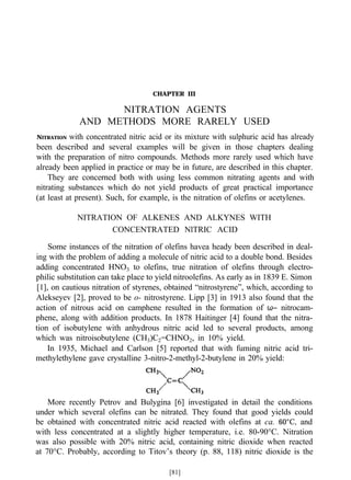 CHAPTER III
NITRATION AGENTS
AND METHODS MORE RARELY USED
NITRATION with concentrated nitric acid or its mixture with sulphuric acid has already
been described and several examples will be given in those chapters dealing
with the preparation of nitro compounds. Methods more rarely used which have
already been applied in practice or may be in future, are described in this chapter.
They are concerned both with using less common nitrating agents and with
nitrating substances which do not yield products of great practical importance
(at least at present). Such, for example, is the nitration of olefins or acetylenes.
NITRATION OF ALKENES AND ALKYNES WITH
CONCENTRATED NlTRIC ACID
Some instances of the nitration of olefins havea heady been described in deal-
ing with the problem of adding a molecule of nitric acid to a double bond. Besides
adding concentrated HNO3 to olefins, true nitration of olefins through electro-
philic substitution can take place to yield nitroolefins. As early as in 1839 E. Simon
[1], on cautious nitration of styrenes, obtained “nitrostyrene”, which, according to
Alekseyev [2], proved to be o- nitrostyrene. Lipp [3] in 1913 also found that the
action of nitrous acid on camphene resulted in the formation of ω− nitrocam-
phene, along with addition products. In 1878 Haitinger [4] found that the nitra-
tion of isobutylene with anhydrous nitric acid led to several products, among
which was nitroisobutylene (CH3)C2=CHNO2, in 10% yield.
In 1935, Michael and Carlson [5] reported that with fuming nitric acid tri-
methylethylene gave crystalline 3-nitro-2-methyl-2-butylene in 20% yield:
More recently Petrov and Bulygina [6] investigated in detail the conditions
under which several olefins can be nitrated. They found that good yields could
be obtained with concentrated nitric acid reacted with olefins at ca. 60°C, and
with less concentrated at a slightly higher temperature, i.e. 80-90°C. Nitration
was also possible with 20% nitric acid, containing nitric dioxide when reacted
at 70°C. Probably, according to Titov’s theory (p. 88, 118) nitric dioxide is the
[81]
 