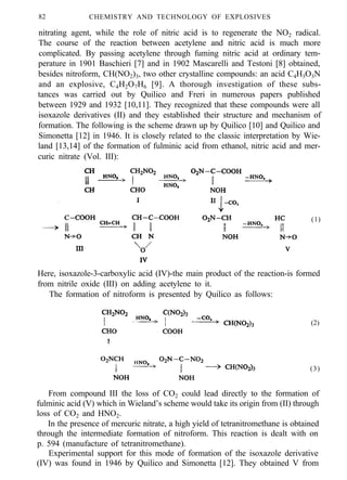 82 CHEMISTRY AND TECHNOLOGY OF EXPLOSIVES
nitrating agent, while the role of nitric acid is to regenerate the NO2 radical.
The course of the reaction between acetylene and nitric acid is much more
complicated. By passing acetylene through fuming nitric acid at ordinary tem-
perature in 1901 Baschieri [7] and in 1902 Mascarelli and Testoni [8] obtained,
besides nitroform, CH(NO2)3, two other crystalline compounds: an acid C4H3O3N
and an explosive, C4H2O7H6 [9]. A thorough investigation of these subs-
tances was carried out by Quilico and Freri in numerous papers published
between 1929 and 1932 [10,11]. They recognized that these compounds were all
isoxazole derivatives (II) and they established their structure and mechanism of
formation. The following is the scheme drawn up by Quilico [10] and Quilico and
Simonetta [12] in 1946. It is closely related to the classic interpretation by Wie-
land [13,14] of the formation of fulminic acid from ethanol, nitric acid and mer-
curic nitrate (Vol. III):
(1)
Here, isoxazole-3-carboxylic acid (IV)-the main product of the reaction-is formed
from nitrile oxide (III) on adding acetylene to it.
The formation of nitroform is presented by Quilico as follows:
(2)
(3)
From compound III the loss of CO2 could lead directly to the formation of
fulminic acid (V) which in Wieland’s scheme would take its origin from (II) through
loss of CO2 and HNO2.
In the presence of mercuric nitrate, a high yield of tetranitromethane is obtained
through the intermediate formation of nitroform. This reaction is dealt with on
p. 594 (manufacture of tetranitromethane).
Experimental support for this mode of formation of the isoxazole derivative
(IV) was found in 1946 by Quilico and Simonetta [12]. They obtained V from
 