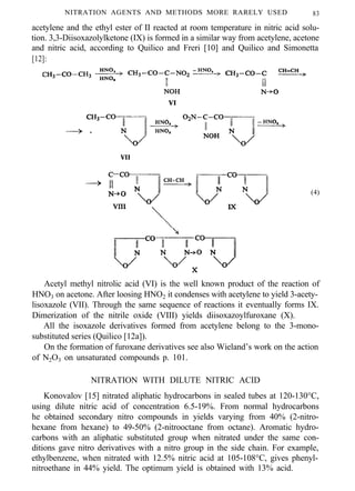 NITRATION AGENTS AND METHODS MORE RARELY USED 83
acetylene and the ethyl ester of II reacted at room temperature in nitric acid solu-
tion. 3,3-Diisoxazolylketone (IX) is formed in a similar way from acetylene, acetone
and nitric acid, according to Quilico and Freri [10] and Quilico and Simonetta
[12]:
VI
VII
(4)
Acetyl methyl nitrolic acid (VI) is the well known product of the reaction of
HNO3 on acetone. After loosing HNO2 it condenses with acetylene to yield 3-acety-
lisoxazole (VII). Through the same sequence of reactions it eventually forms IX.
Dimerization of the nitrile oxide (VIII) yields diisoxazoylfuroxane (X).
All the isoxazole derivatives formed from acetylene belong to the 3-mono-
substituted series (Quilico [12a]).
On the formation of furoxane derivatives see also Wieland’s work on the action
of N2O3 on unsaturated compounds p. 101.
NITRATION WITH DILUTE NITRIC ACID
Konovalov [15] nitrated aliphatic hydrocarbons in sealed tubes at 120-130°C,
using dilute nitric acid of concentration 6.5-19%. From normal hydrocarbons
he obtained secondary nitro compounds in yields varying from 40% (2-nitro-
hexane from hexane) to 49-50% (2-nitrooctane from octane). Aromatic hydro-
carbons with an aliphatic substituted group when nitrated under the same con-
ditions gave nitro derivatives with a nitro group in the side chain. For example,
ethylbenzene, when nitrated with 12.5% nitric acid at 105-108°C, gives phenyl-
nitroethane in 44% yield. The optimum yield is obtained with 13% acid.
 