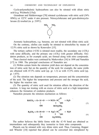 84 CHEMISTRY AND TECHNOLOGY OF EXPLOSIVES
Cycle-polymethylenic hydrocarbons can also be nitrated with dilute nitric
acid (e.g. Wichterle [15a]).
Grundman and Haldenwanger [70] nitrated cyclohexane with nitric acid (34%
HNO3) at 122°C under 4 atm pressure. Nitrocyclohexane and gem-dinitrocyclo-
hexane (I) resulted (m. p. 218ºC).
Aromatic hydrocarbons, e.g. benzene, are not nitrated with dilute nitric acid.
On the contrary, olefins can readily be nitrated to nitroolefins by means of
12.5% nitric acid as shown by Konovalov [15].
The tertiary carbon (>CH) is nitrated most readily, the secondary one (-CH2)
with some difficulty, and the primary one (-CH3) with greater difficulty. Oxi-
dation products, as for example acids, are formed along with nitro compounds.
These classical studies were continued by Markovnikov [16] in 1898 and Nametkin
[17] in 1908. The principal conclusions of Nametkin are:
(1) Within certain limits the nitration yield does not depend on the concentra-
tion of nitric acid, but on the quantity of the acid; for example, the same yields
are obtained with 47.5% nitric acid (sp. gr. 1.3) as with 13.5% nitric acid (sp.
gr. 1.075).
(2) The nitration rate depends on temperature, pressure and the concentration
of the acid. The higher the temperature and pressure and the stronger the acid,
the higher the reaction rate.
(3) The quantity of nitric acid used for nitration affects the direction of the
reaction. A long run treating with an excess of nitric acid at a high temperature
enhances the formation of oxidation products.
Nametkin presents the nitration mechanism as follows:
(5)
(6)
The author believes the labile forms with the -C=N bond are obtained as
intermediates and subsequently they isomerize to form nitro compounds.
Phenols can be nitrated with very dilute nitric acid. Thus, Cumming, Hopper
and Wheeler [18] reported that phenol can be converted into nitrophenol by
 