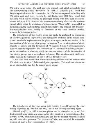 NITRATION AGENTS AND METHODS MORE RARELY USED 85
3% nitric acid, while 4% acid converts methyl- and ethyl-acetanilide into
the corresponding dinitro derivatives. In 1958 T. Urbanski [19] found that
8-hydroxyquinoline can be converted to the 5,7-dinitro compound by boiling with
8% nitric acid and more recently he and Kutkiewicz [20] have found that
the same result can be obtained by prolonged boiling with nitric acid of concen-
trations as low as 0.5%. However, the reaction occurred only after a certain induction
period which ended by evolution of nitrous fumes. When NaNO2 was added to
the nitric acid, the reaction started almost immediately. The nitration of 8-hydroxy-
5-nitrosoquinoline leads readily to formation of the same nitration product
without the induction period.
The introduction of the 5-nitro group can easily be explained by nitrosation
of 8-hydroxyquinoline in position 5 and subsequent oxidation of the nitroso com-
pound. No similar explanation can be given with regard to the mechanism of the
introduction of the second nitro group, in position 7, as no nitrosation of nitro-
phenols is known and the formation of “8-hydroxy-5-nitro-7-nitrosoquinoline”,
does not seem to be possible. The formation of “5,7-dimtroso-8-hydroxyquinoline”
as an intermediate is also improbable because no instance of the introduction of
two nitroso groups into a monophenol is known. Thus nitration most likely pro-
cedes through the formation of the 5-nitroso derivative only.
It has also been found that 5-nitro-8-hydroxyquinoline can be nitrated with
1% nitric acid to yield 5,7-dinitro-8-hydroxyquinoline. This excludes nitrosation
as an intermediate step for the reason given above:
The introduction of the nitro group into position 7 would support the view
already expressed (p. 48) that the NO2
+
ion is not the only nitrating agent.
Slavinskaya [21] in 1957, found that phenol can be nitrated to o-, p- and 2,4-
dinitrophenol using nitric acid dissolved in ethyl nitrate at a concentration as low
as 0.5% HNO3. Phenetole and naphthalene can also be nitrated with this solution
to yield mononitro products. The presence of NO2 was essential for successful
nitration at such a low concentration of HNO3.
 