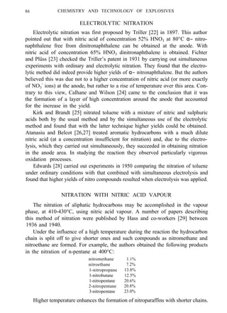 86 CHEMISTRY AND TECHNOLOGY OF EXPLOSIVES
ELECTROLYTIC NITRATION
Electrolytic nitration was first proposed by Triller [22] in 1897. This author
pointed out that with nitric acid of concentration 52% HNO3 at 80°C α− nitro-
naphthalene free from dinitronaphthalene can be obtained at the anode. With
nitric acid of concentration 65% HNO3 dinitronaphthalene is obtained. Fichter
and Plüss [23] checked the Triller’s patent in 1931 by carrying out simultaneous
experiments with ordinary and electrolytic nitration. They found that the electro-
lytic method did indeed provide higher yields of α− nitronaphthalene. But the authors
believed this was due not to a higher concentration of nitric acid (or more exactly
of NO3
-
ions) at the anode, but rather to a rise of temperature over this area. Con-
trary to this view, Calhane and Wilson [24] came to the conclusion that it was
the formation of a layer of high concentration around the anode that accounted
for the increase in the yield.
Kirk and Brandt [25] nitrated toluene with a mixture of nitric and sulphuric
acids both by the usual method and by the simultaneous use of the electrolytic
method and found that with the latter technique higher yields could be obtained.
Atanasiu and Belcot [26,27] treated aromatic hydrocarbons with a much dilute
nitric acid (at a concentration insufficient for nitration) and, due to the electro-
lysis, which they carried out simultaneously, they succeeded in obtaining nitration
in the anode area. In studying the reaction they observed particularly vigorous
oxidation processes.
Edwards [28] carried out experiments in 1950 comparing the nitration of toluene
under ordinary conditions with that combined with simultaneous electrolysis and
found that higher yields of nitro compounds resulted when electrolysis was applied.
NITRATION WITH NITRIC ACID VAPOUR
The nitration of aliphatic hydrocarbons may be accomplished in the vapour
phase, at 410-430°C, using nitric acid vapour. A number of papers describing
this method of nitration were published by Hass and co-workers [29] between
1936 and 1940.
Under the influence of a high temperature during the reaction the hydrocarbon
chain is split off to give shorter ones and such compounds as nitromethane and
nitroethane are formed. For example, the authors obtained the following products
in the nitration of n-pentane at 400°C:
nitromethane 1.1%
nitroethane 7.2%
1-nitropropane 13.8%
1-nitrobutane 12.5%
1-nitropentane 20.6%
2-nitropentane 20.8%
3-nitropentane 23.0%
Higher temperature enhances the formation of nitroparaffins with shorter chains.
 