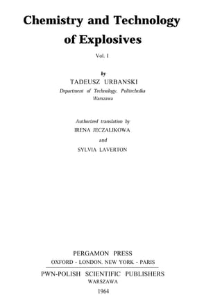 Chemistry and Technology
of Explosives
Vol. I
by
TADEUSZ URBANSKI
Department of Technology, Politechnika
Warszawa
Authorized translation by
IRENA JECZALIKOWA
and
SYLVIA LAVERTON
PERGAMON PRESS
OXFORD - LONDON. NEW YORK - PARIS
PWN-POLISH SCIENTIFIC PUBLISHERS
WARSZAWA
1964
 