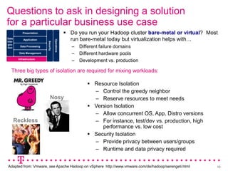 Questions to ask in designing a solution
for a particular business use case
            Presentation                             Do you run your Hadoop cluster bare-metal or virtual? Most
Data         Application                              run bare-metal today but virtualization helps with…

                                       Operations
Inte-

                            Security
gra-
tion      Data Processing                              –   Different failure domains
         Data Management                               –   Different hardware pools
         Infrastructure
                                                       –   Development vs. production

   Three big types of isolation are required for mixing workloads:

                                                               Resource Isolation
                                                                – Control the greedy neighbor
                                 Nosy                           – Reserve resources to meet needs
                                                               Version Isolation
                                                                – Allow concurrent OS, App, Distro versions
        Reckless                                                – For instance, test/dev vs. production, high
                                                                   performance vs. low cost
                                                               Security Isolation
                                                                – Provide privacy between users/groups
                                                                – Runtime and data privacy required


Adapted from: Vmware, see Apache Hadoop on vSphere http://www.vmware.com/de/hadoop/serengeti.html               10
 