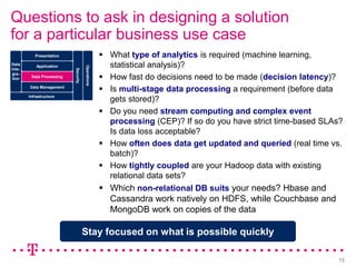 Questions to ask in designing a solution
for a particular business use case
           Presentation                             What type of analytics is required (machine learning,
Data        Application                              statistical analysis)?

                                      Operations
Inte-
                           Security
                                                    How fast do decisions need to be made (decision latency)?
gra-
tion     Data Processing

        Data Management
                                                    Is multi-stage data processing a requirement (before data
        Infrastructure
                                                     gets stored)?
                                                    Do you need stream computing and complex event
                                                     processing (CEP)? If so do you have strict time-based SLAs?
                                                     Is data loss acceptable?
                                                    How often does data get updated and queried (real time vs.
                                                     batch)?
                                                    How tightly coupled are your Hadoop data with existing
                                                     relational data sets?
                                                    Which non-relational DB suits your needs? Hbase and
                                                     Cassandra work natively on HDFS, while Couchbase and
                                                     MongoDB work on copies of the data

                                      Stay focused on what is possible quickly

                                                                                                              13
 