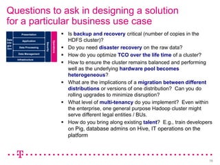 Questions to ask in designing a solution
for a particular business use case
           Presentation                             Is backup and recovery critical (number of copies in the
Data        Application                              HDFS cluster)?

                                      Operations
Inte-
                           Security
                                                    Do you need disaster recovery on the raw data?
gra-
tion     Data Processing

        Data Management
                                                    How do you optimize TCO over the life time of a cluster?
        Infrastructure
                                                    How to ensure the cluster remains balanced and performing
                                                     well as the underlying hardware pool becomes
                                                     heterogeneous?
                                                    What are the implications of a migration between different
                                                     distributions or versions of one distribution? Can you do
                                                     rolling upgrades to minimize disruption?
                                                    What level of multi-tenancy do you implement? Even within
                                                     the enterprise, one general purpose Hadoop cluster might
                                                     serve different legal entities / BUs.
                                                    How do you bring along existing talent? E.g., train developers
                                                     on Pig, database admins on Hive, IT operations on the
                                                     platform



                                                                                                                 15
 