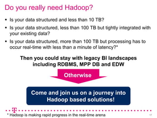 Do you really need Hadoop?
 Is your data structured and less than 10 TB?
 Is your data structured, less than 100 TB but tightly integrated with
  your existing data?
 Is your data structured, more than 100 TB but processing has to
  occur real-time with less than a minute of latency?*

        Then you could stay with legacy BI landscapes
            including RDBMS, MPP DB and EDW

                                 Otherwise


              Come and join us on a journey into
                  Hadoop based solutions!

 * Hadoop is making rapid progress in the real-time arena             17
 