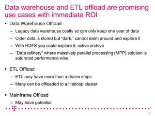 Data warehouse and ETL offload are promising
use cases with immediate ROI
 Data Warehouse Offload
  – Legacy data warehouse costly so can only keep one year of data
  – Older data is stored but “dark,” cannot swim around and explore it
  – With HDFS you could explore it, active archive
  – “Data refinery" where massively parallel processing (MPP) solution is
    saturated performance wise

 ETL Offload
  – ETL may have more than a dozen steps
  – Many can be offloaded to a Hadoop cluster

 Mainframe Offload
  – May have potential

                                                                            3
 