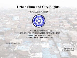 Urban Slum and City Blights
TRIPURA UNIVERSITY
(A CENTRAL UNIVERSITY)
GEOGRAPHY AND DISASTER MANAGEMENT
PAPER CODE- GEDM 1004E
ENROLLMENT NO-1806100012
SUBMITED BY-
UTPAL BARMAN
DATE-13/06/2020
 