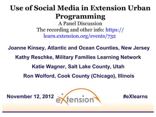 Use of Social Media in Extension Urban
              Programming
                    A Panel Discussion
           The recording and other info: https://
             learn.extension.org/events/732

Joanne Kinsey, Atlantic and Ocean Counties, New Jersey
   Kathy Reschke, Military Families Learning Network
         Katie Wagner, Salt Lake County, Utah
      Ron Wolford, Cook County (Chicago), Illinois


November 12, 2012                               #eXlearns
 
