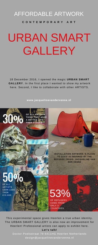 AFFORDABLE ARTWORK
C O N T E M P O R A R Y A R T
URBAN SMART
GALLERY
This experimental space gives Heerlen a true urban identity.
The URBAN SMART GALLERY is also now an improvement for
Heerlen! Professional artists can apply to exhibit here.
Let's talk!
Doctor Poelsstraat 79 6411HG Heerlen Netherlands
design@jacquelinevandervenne.nl
30%
INSTALLATION ARTWORK 'A PLACE
TO STAY' IS INSPIRED BY THE
REFUGEE CRISIS. JACQUELINE VAN
DER VENNE
50%OF ALL
ARTISTS
EARN LESS
THEN
€10.000
53%OF REFUGEES
COME FROM
ONLY 3
COUNTRIES
OF ALL ARTISTS
THINK THEY HAVE
A BETTER LIFE
THEN OTHERS
18 December 2016, I opened the magic URBAN SMART
GALLERY. In the first place I wanted to show my artwork
here. Second, I like to collaborate with other ARTISTS.
www.jacquelinevandervenne.nl
 