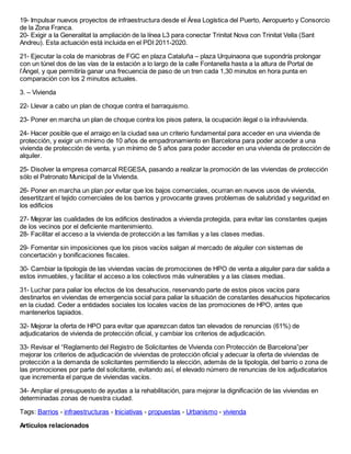 19- Impulsar nuevos proyectos de infraestructura desde el Área Logística del Puerto, Aeropuerto y Consorcio
de la Zona Franca.
20- Exigir a la Generalitat la ampliación de la línea L3 para conectar Trinitat Nova con Trinitat Vella (Sant
Andreu). Esta actuación está incluida en el PDI 2011-2020.

21- Ejecutar la cola de maniobras de FGC en plaza Cataluña – plaza Urquinaona que supondría prolongar
con un túnel dos de las vías de la estación a lo largo de la calle Fontanella hasta a la altura de Portal de
l’Àngel, y que permitiría ganar una frecuencia de paso de un tren cada 1,30 minutos en hora punta en
comparación con los 2 minutos actuales.

3. – Vivienda

22- Llevar a cabo un plan de choque contra el barraquismo.

23- Poner en marcha un plan de choque contra los pisos patera, la ocupación ilegal o la infravivienda.

24- Hacer posible que el arraigo en la ciudad sea un criterio fundamental para acceder en una vivienda de
protección, y exigir un mínimo de 10 años de empadronamiento en Barcelona para poder acceder a una
vivienda de protección de venta, y un mínimo de 5 años para poder acceder en una vivienda de protección de
alquiler.

25- Disolver la empresa comarcal REGESA, pasando a realizar la promoción de las viviendas de protección
sólo el Patronato Municipal de la Vivienda.

26- Poner en marcha un plan por evitar que los bajos comerciales, ocurran en nuevos usos de vivienda,
desertitzant el tejido comerciales de los barrios y provocante graves problemas de salubridad y seguridad en
los edificios

27- Mejorar las cualidades de los edificios destinados a vivienda protegida, para evitar las constantes quejas
de los vecinos por el deficiente mantenimiento.
28- Facilitar el acceso a la vivienda de protección a las familias y a las clases medias.

29- Fomentar sin imposiciones que los pisos vacíos salgan al mercado de alquiler con sistemas de
concertación y bonificaciones fiscales.

30- Cambiar la tipología de las viviendas vacías de promociones de HPO de venta a alquiler para dar salida a
estos inmuebles, y facilitar el acceso a los colectivos más vulnerables y a las clases medias.

31- Luchar para paliar los efectos de los desahucios, reservando parte de estos pisos vacíos para
destinarlos en viviendas de emergencia social para paliar la situación de constantes desahucios hipotecarios
en la ciudad. Ceder a entidades sociales los locales vacíos de las promociones de HPO, antes que
mantenerlos tapiados.

32- Mejorar la oferta de HPO para evitar que aparezcan datos tan elevados de renuncias (61%) de
adjudicatarios de vivienda de protección oficial, y cambiar los criterios de adjudicación.

33- Revisar el “Reglamento del Registro de Solicitantes de Vivienda con Protección de Barcelona”per
mejorar los criterios de adjudicación de viviendas de protección oficial y adecuar la oferta de viviendas de
protección a la demanda de solicitantes permitiendo la elección, además de la tipología, del barrio o zona de
las promociones por parte del solicitante, evitando así, el elevado número de renuncias de los adjudicatarios
que incrementa el parque de viviendas vacíos.

34- Ampliar el presupuesto de ayudas a la rehabilitación, para mejorar la dignificación de las viviendas en
determinadas zonas de nuestra ciudad.

Tags: Barrios - infraestructuras - Iniciativas - propuestas - Urbanismo - vivienda

Artículos relacionados
 