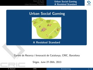 State of the Art
Let’s Play!
Urban Dictionnary: Hummm
Urban Social Gaming
A Revisited Standard
Urban Social Gaming
A Revisited Standard
Centre de Recerca i Innovaci´o de Catalunya, CRIC, Barcelona
Sitges, June 27-28th, 2013
Y. Richard CRIC Brainstorming 1 / 6
 