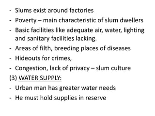 - Slums exist around factories
- Poverty – main characteristic of slum dwellers
- Basic facilities like adequate air, water, lighting
and sanitary facilities lacking.
- Areas of filth, breeding places of diseases
- Hideouts for crimes,
- Congestion, lack of privacy – slum culture
(3) WATER SUPPLY:
- Urban man has greater water needs
- He must hold supplies in reserve
 