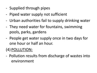 - Supplied through pipes
- Piped water supply not sufficient
- Urban authorities fail to supply drinking water
- They need water for fountains, swimming
pools, parks, gardens
- People get water supply once in two days for
one hour or half an hour.
(4) POLLUTION:
- Pollution results from discharge of wastes into
environment
 