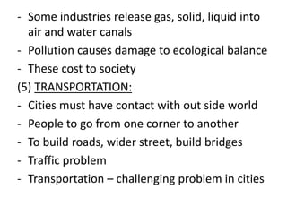 - Some industries release gas, solid, liquid into
air and water canals
- Pollution causes damage to ecological balance
- These cost to society
(5) TRANSPORTATION:
- Cities must have contact with out side world
- People to go from one corner to another
- To build roads, wider street, build bridges
- Traffic problem
- Transportation – challenging problem in cities
 