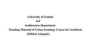 University of Gondar
IoT
Architecture Department
Teaching Material of Urban Sociology Course for Architects
(Mihiret Ashagrie)
 
