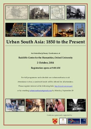 Urban South Asia: 1850 to the Present 
An Interdisciplinary Conference at 
Radcliffe Centre for the Humanities, Oxford University 
2 October, 2014 
Registration opens at 9:00 AM 
For full programme and schedule see: urbansouthasia.co.uk 
Attendance is free; a sandwich lunch will be offered for all attendees. Please register interest at the following link: http://tinyurl.com/oazqac6 
or by emailing urbansouthasia@gmail.com by Monday, September 29 
Conference generously supported by: 
 