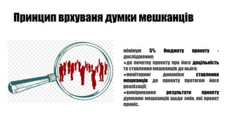 Принцип врхуваня думки мешканців
мінімум 5% бюджету проекту -
дослідження:
●до початку проекту про його доцільність
та ставлення мешканців до нього;
●моніторинг динаміки ставлення
мешканців до проекту протягом його
реалізації;
●вимірювання результати проекту
думками мешканців щодо змін, які проект
приніс.
 