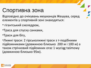 Спортивна зона
Відповідно до очікувань мешканців Жешува, серед
елементів у спортивній зоні знаходяться:
• гігантський скеледром,
•Траса для спуску санками,
•Траси для бігу,
•Лижні траси: 2 гірськолижні траси з т-подібними
підйомниками (довжиною близько 200 м і 100 м) а
також стрічковий підйомник oraz 1 wyciąg taśmowy
(довжиною близько 95м).
 