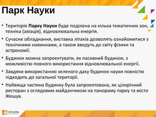 Парк Науки
• Територія Парку Науки буде поділена на кілька тематичних зон,
техніка (авіація), відновлювальна енергія.
• Сучасне обладнання, виставка літаків дозволять ознайомитися з
технічними новинками, а також введуть до світу фізики та
астрономії.
• Будинок можна запроектувати, як пасивний будинок, з
можливістю повного використання відновлювальної енергії.
• Завдяки використанню зеленого даху будинок науки повністю
підходить до загальної території.
• Найвища частина будинку була запроектована, як цілорічний
ресторан з оглядовим майданчиком на панораму парку та місто
Жешув.
 