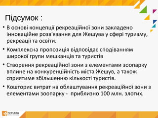 Підсумок :
• В основі концепції рекреаційної зони закладено
інноваційне розв'язання для Жешува у сфері туризму,
рекреації та освіти.
• Комплексна пропозиція відповідає сподіванням
широкої групи мешканців та туристів
• Створення рекреаційної зони з елементами зоопарку
вплине на конкуренційність міста Жешув, а також
сприятиме збільшенню кількості туристів.
• Кошторис витрат на облаштування рекреаційної зони з
елементами зоопарку - приблизно 100 млн. злотих.
 