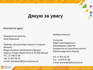 Дякую за увагу
Контактні дані:
Координатор проекту:
Анна Мярецька
Партнер, що реалізовує проект зі сторони
Жешова:
Відділ міського озеленення в Жешові
Адреса: Площа Жертв Гетто 6, 35-002 Жешув
Tel.: 17 748 37 44
Fax: 17 857 96 35
e-mail: sekretariat@zzm.erzeszow.pl
Барбара Оношко
Інспектор
Відділ моніторування і
міжнародних проектів
Управління по залученню коштів
Міської ради міста Жешув
Tel: 17 875 41 45
Fax : 17 875 41 66
e-mail: bonoszko@erzeszow.pl
 