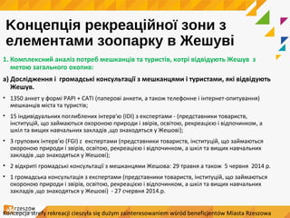 Kонцепція рекреаційної зони з
елементами зоопарку в Жешуві
1. Комплексний аналіз потреб мешканців та туристів, котрі відвідують Жешув з
метою загального охопив:
a) Дослідження і громадські консультації з мешканцями і туристами, які відвідують
Жешув.
• 1350 анкет у формі PAPI + CATI (паперові анкети, а також телефонне і інтернет-опитування)
мешканців міста та туристів;
• 15 індивідуальних поглиблених інтерв'ю (IDI) з експертами - (представники товариств,
інституцій, що займаються охороною природи і звірів, освітою, рекреацією і відпочинком, a
шкіл та вищих навчальних закладів ,що знаходяться у Жешові);
• 3 групових інтерв'ю (FGI) z експертами (представники товариств, інституцій, що займаються
охороною природи і звірів, освітою, рекреацією і відпочинком, a шкіл та вищих навчальних
закладів ,що знаходяться у Жешові);
• 2 відкриті громадські консультації з мешканцями Жешова: 29 травня а також 5 червня 2014 р.
• 1 громадська консультація з експертами (представники товариств, інституцій, що займаються
охороною природи і звірів, освітою, рекреацією і відпочинком, a шкіл та вищих навчальних
закладів ,що знаходяться у Жешові) - 27 cчервня 2014.р.
Koncepcja strefy rekreacji cieszyła się dużym zainteresowaniem wśród beneficjentów Miasta Rzeszowa
 