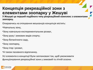 Концепція рекреаційної зони з
елементами зоопарку у Жешуві
У Жешуві це перший подібного типу рекреаційний комплекс з елементами
зоопарку.
Опираючись на очікування мешканців концепція містить:
•Навчальну зону,
•Зону навчально-експерементальних розваг,
•Зону руху і зимових видів спорту;
•Зону ботанічного саду,
•Зону зоопарку,
•Зону ігор і розваг,
•A також пасивного відпочинку.
Усі елементи в концепції були заплановані так, щоб уможливити
функціонування рекреаційної зони у зимовий та літній сезони.
 